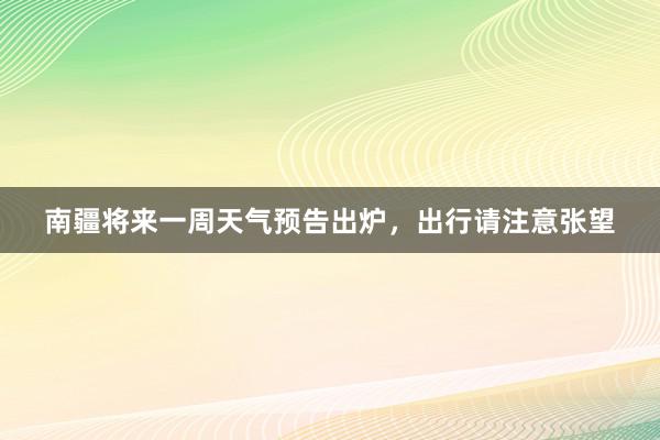 南疆将来一周天气预告出炉，出行请注意张望