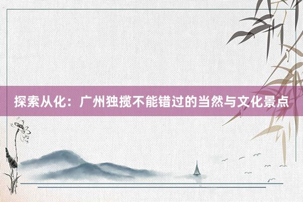 探索从化：广州独揽不能错过的当然与文化景点